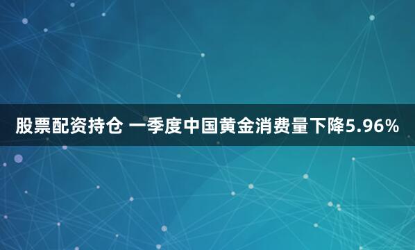 股票配资持仓 一季度中国黄金消费量下降5.96%