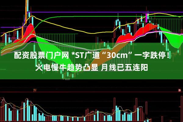 配资股票门户网 *ST广道“30cm”一字跌停！火电慢牛趋势凸显 月线已五连阳
