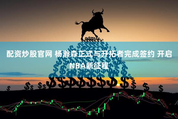 配资炒股官网 杨瀚森正式与开拓者完成签约 开启NBA新征程